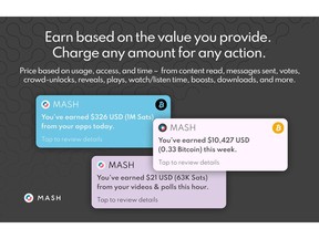 Mash aims to remonetize the internet by enabling builders, creators, and developers to implement net-new business models to generate revenue for the experiences they deliver; and by providing consumers with a digitally native wallet to use everywhere. The Mash technology is built on a foundation of Bitcoin and Lightning, which together bring the power of open, digitally native money to global markets, enabling interoperable payments to anyone, anywhere around the world at immaterial cost, programmatically, and for any amount – even a fraction of a penny.