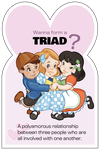 Triad: A polyamorous relationship between three people who are all involved with each other.