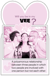 Vee: a polyamorous relationship between three people in which two people are involved with one person but not each other.
